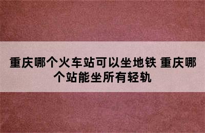 重庆哪个火车站可以坐地铁 重庆哪个站能坐所有轻轨